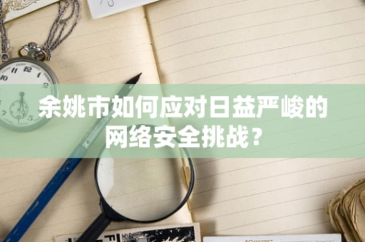 余姚市如何应对日益严峻的网络安全挑战？