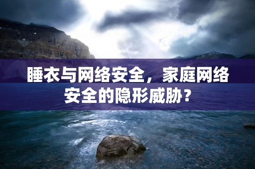 睡衣与网络安全，家庭网络安全的隐形威胁？