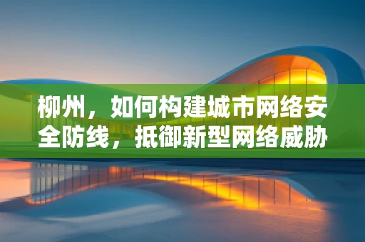 柳州，如何构建城市网络安全防线，抵御新型网络威胁？