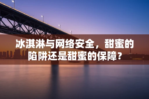 冰淇淋与网络安全，甜蜜的陷阱还是甜蜜的保障？