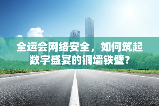 全运会网络安全，如何筑起数字盛宴的铜墙铁壁？