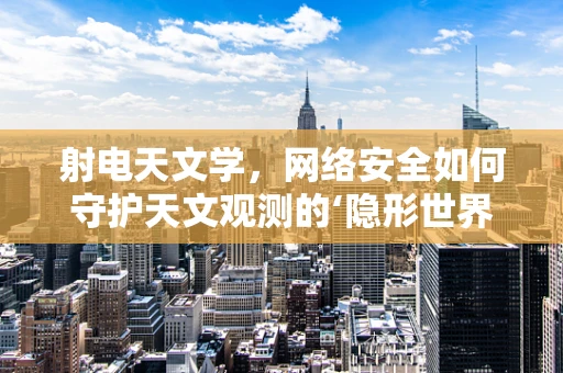 射电天文学，网络安全如何守护天文观测的‘隐形世界’？