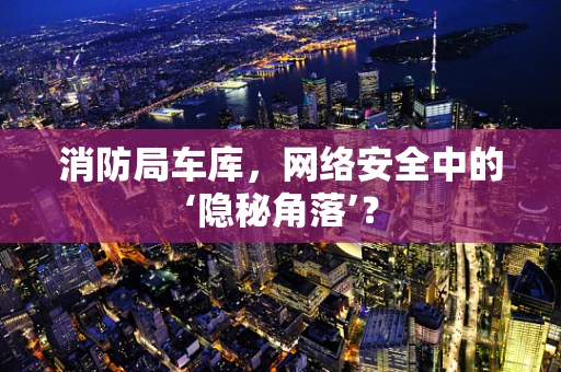 消防局车库，网络安全中的‘隐秘角落’？