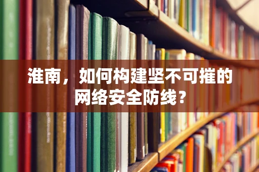 淮南，如何构建坚不可摧的网络安全防线？