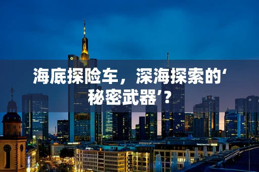 海底探险车，深海探索的‘秘密武器’？