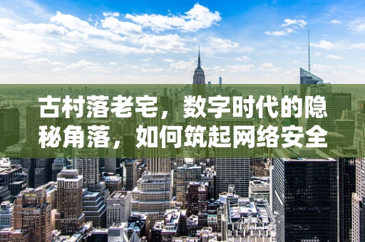 古村落老宅，数字时代的隐秘角落，如何筑起网络安全防线？