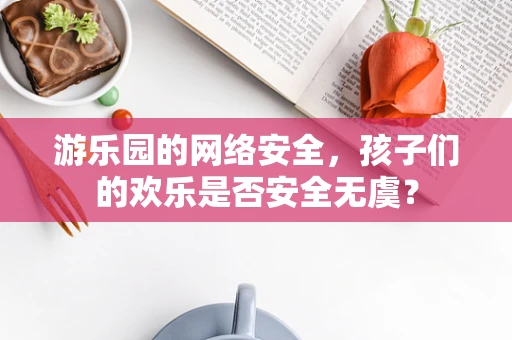 游乐园的网络安全，孩子们的欢乐是否安全无虞？