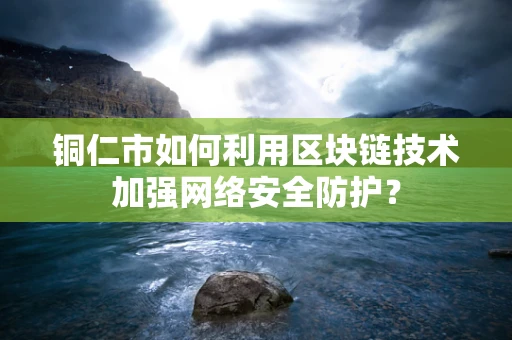 铜仁市如何利用区块链技术加强网络安全防护？