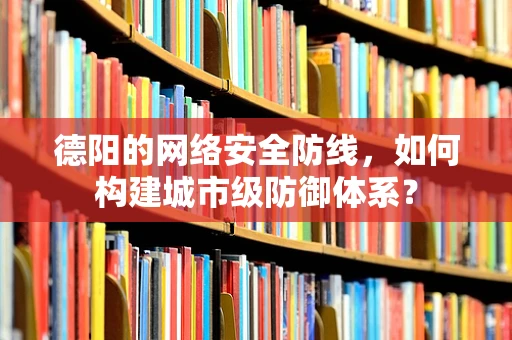 德阳的网络安全防线，如何构建城市级防御体系？