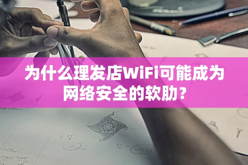 为什么理发店WiFi可能成为网络安全的软肋？