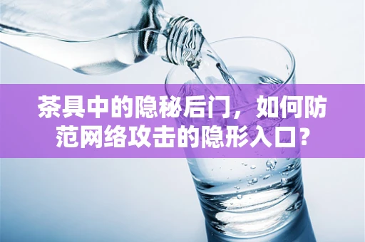 茶具中的隐秘后门，如何防范网络攻击的隐形入口？