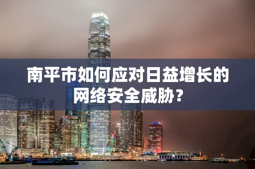 南平市如何应对日益增长的网络安全威胁？