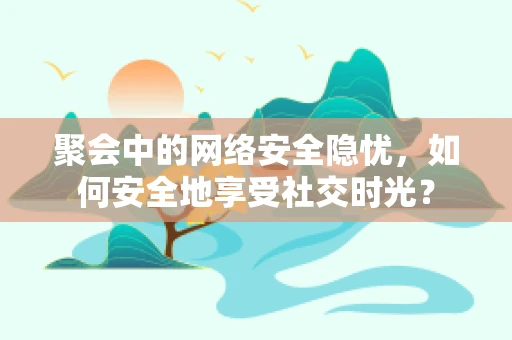 聚会中的网络安全隐忧，如何安全地享受社交时光？